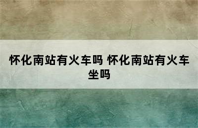 怀化南站有火车吗 怀化南站有火车坐吗